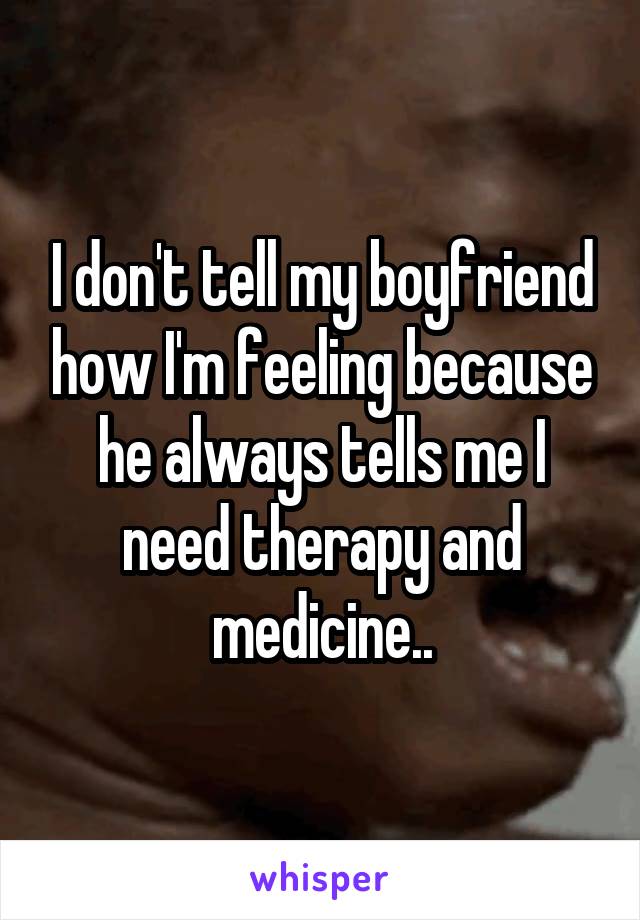 I don't tell my boyfriend how I'm feeling because he always tells me I need therapy and medicine..