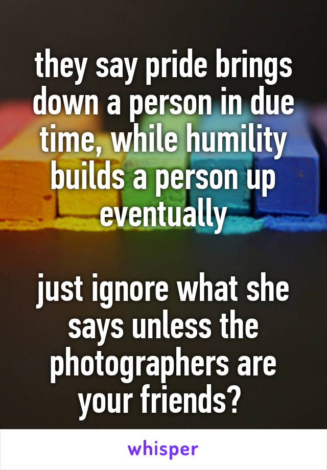 they say pride brings down a person in due time, while humility builds a person up eventually

just ignore what she says unless the photographers are your friends? 