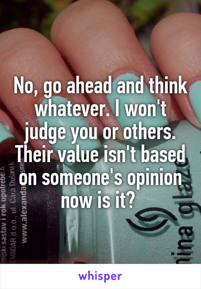 No, go ahead and think whatever. I won't judge you or others. Their value isn't based on someone's opinion now is it? 