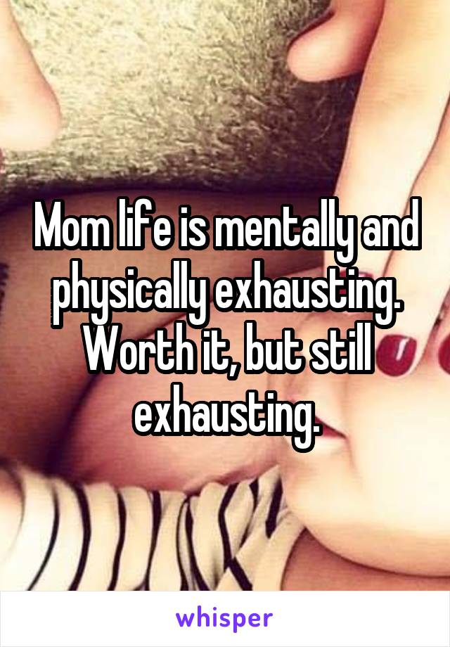 Mom life is mentally and physically exhausting. Worth it, but still exhausting.