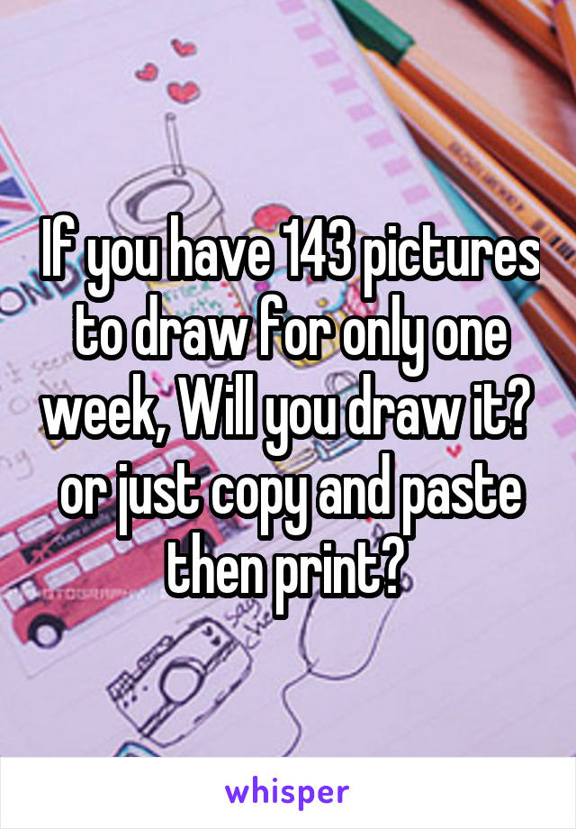 If you have 143 pictures to draw for only one week, Will you draw it?  or just copy and paste then print? 