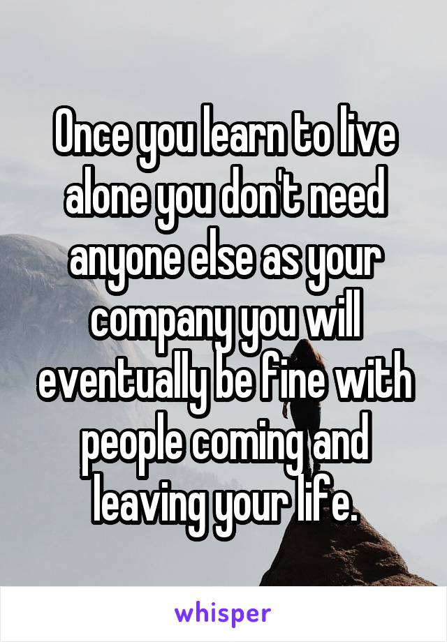 Once you learn to live alone you don't need anyone else as your company you will eventually be fine with people coming and leaving your life.