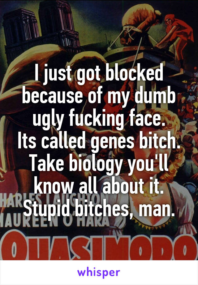 I just got blocked because of my dumb ugly fucking face.
Its called genes bitch. Take biology you'll know all about it.
Stupid bitches, man.