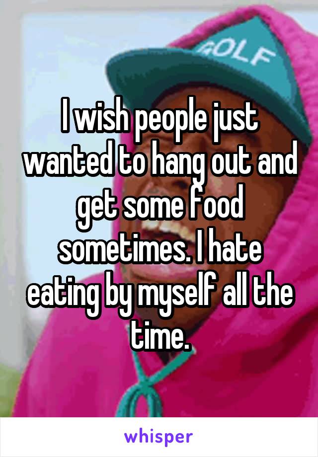 I wish people just wanted to hang out and get some food sometimes. I hate eating by myself all the time.