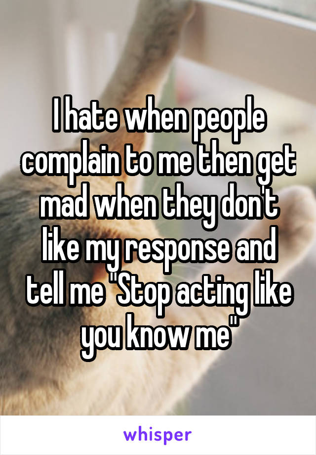 I hate when people complain to me then get mad when they don't like my response and tell me "Stop acting like you know me"