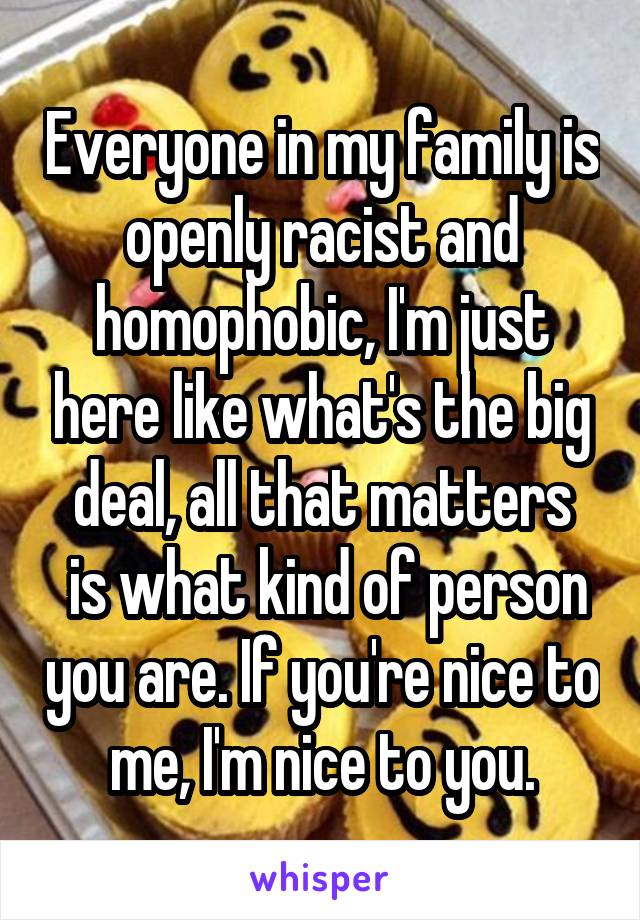 Everyone in my family is openly racist and homophobic, I'm just here like what's the big deal, all that matters
 is what kind of person you are. If you're nice to me, I'm nice to you.