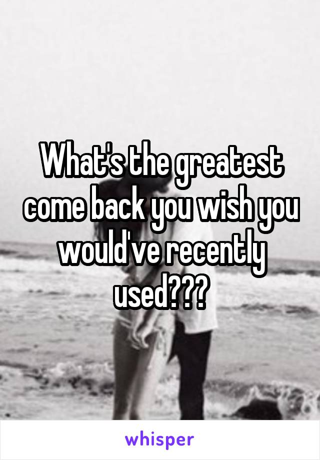 What's the greatest come back you wish you would've recently used???