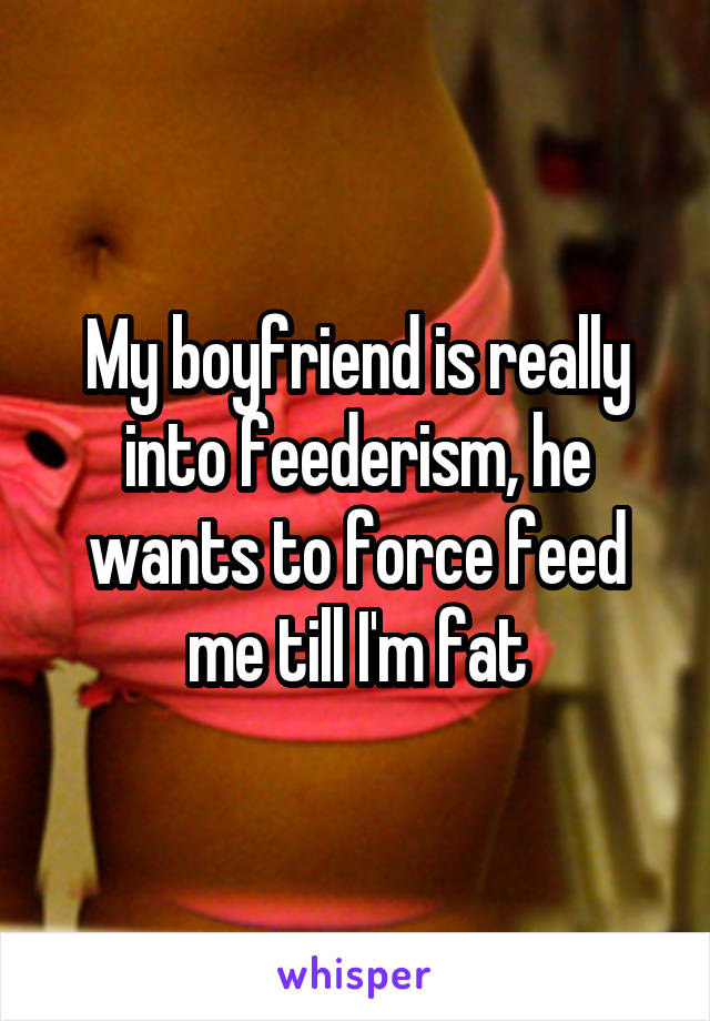 My boyfriend is really into feederism, he wants to force feed me till I'm fat