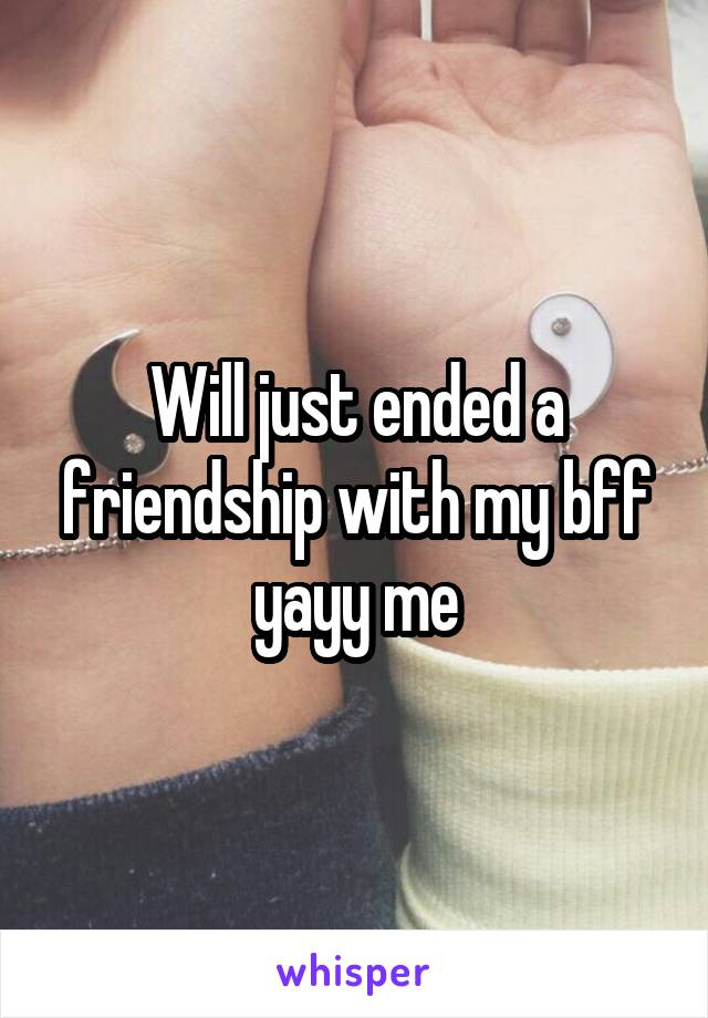 Will just ended a friendship with my bff yayy me