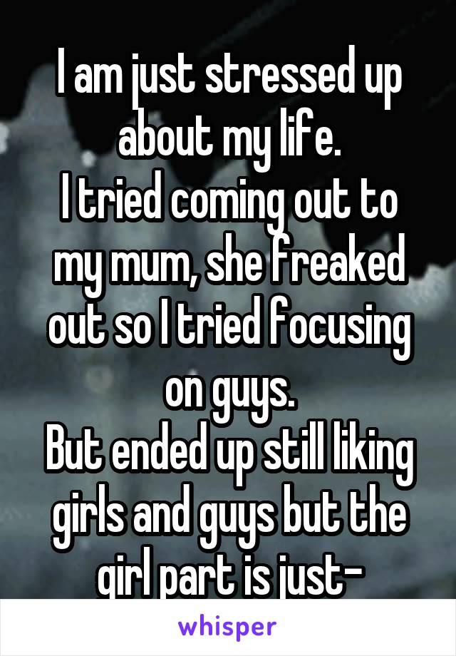 I am just stressed up about my life.
I tried coming out to my mum, she freaked out so I tried focusing on guys.
But ended up still liking girls and guys but the girl part is just-