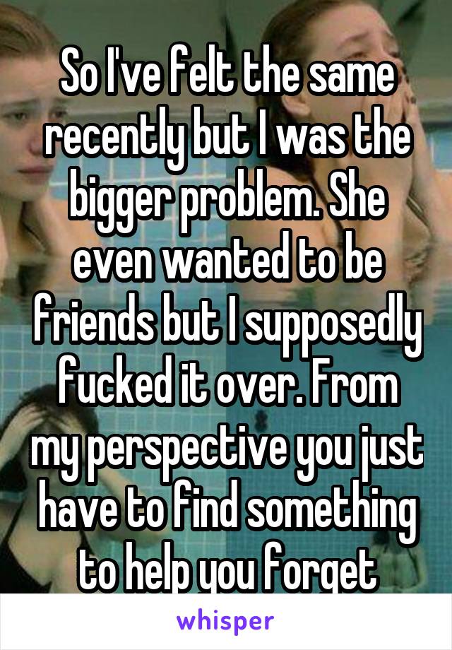 So I've felt the same recently but I was the bigger problem. She even wanted to be friends but I supposedly fucked it over. From my perspective you just have to find something to help you forget