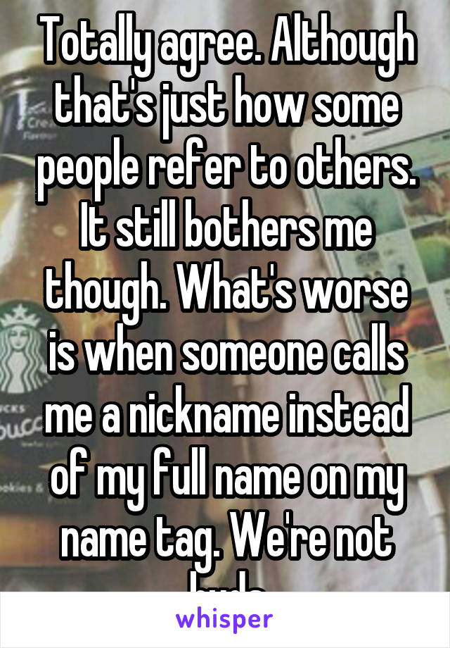 Totally agree. Although that's just how some people refer to others. It still bothers me though. What's worse is when someone calls me a nickname instead of my full name on my name tag. We're not buds