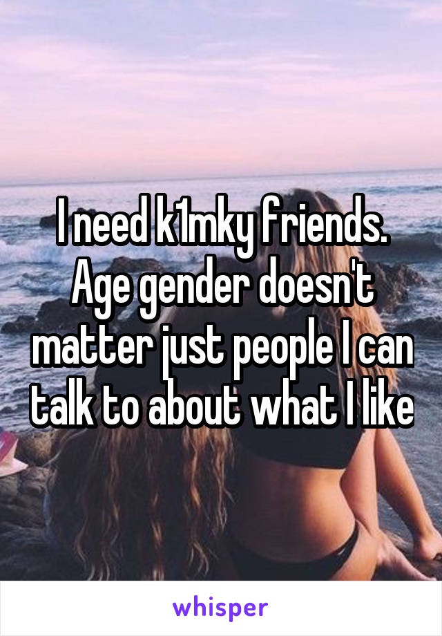 I need k1mky friends. Age gender doesn't matter just people I can talk to about what I like