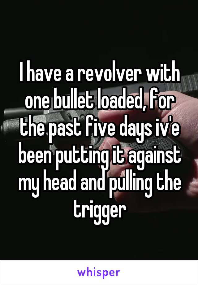 I have a revolver with one bullet loaded, for the past five days iv'e been putting it against my head and pulling the trigger