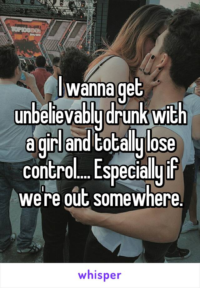 I wanna get unbelievably drunk with a girl and totally lose control.... Especially if we're out somewhere.