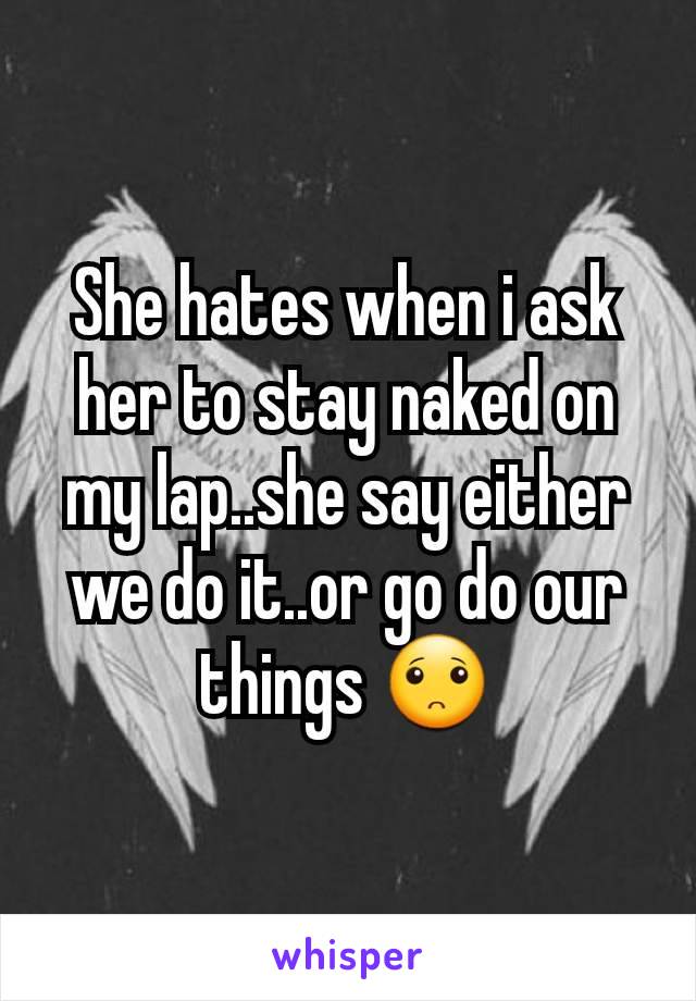 She hates when i ask her to stay naked on my lap..she say either we do it..or go do our things 🙁