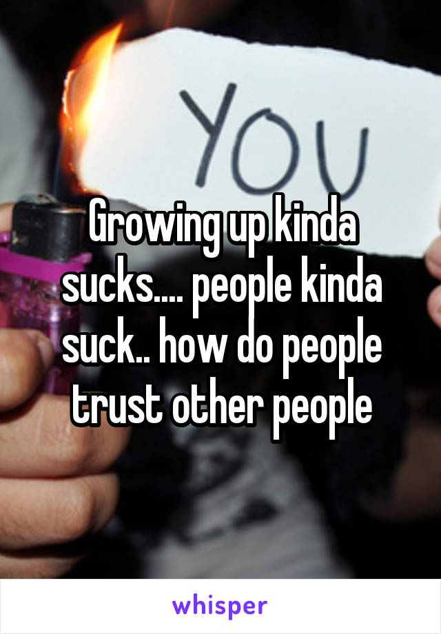 Growing up kinda sucks.... people kinda suck.. how do people trust other people