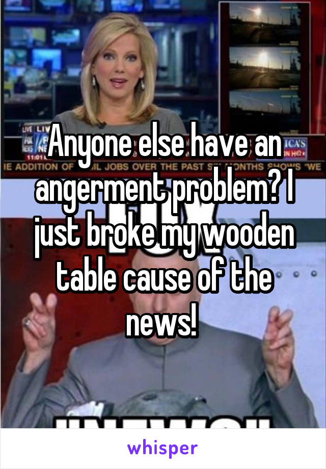 Anyone else have an angerment problem? I just broke my wooden table cause of the news! 