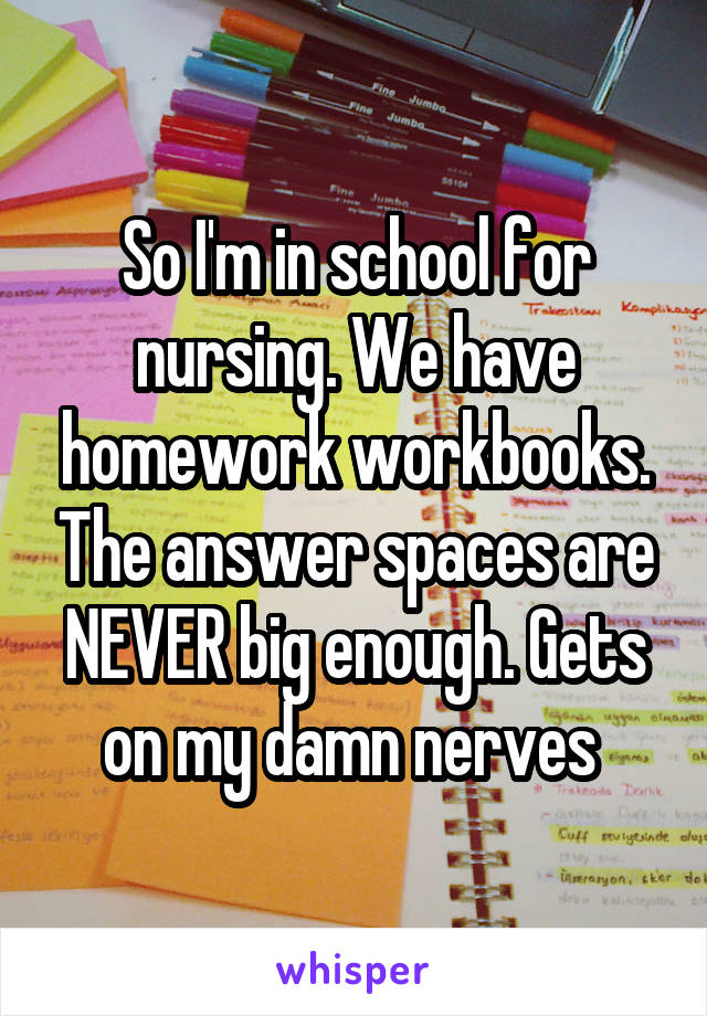 So I'm in school for nursing. We have homework workbooks. The answer spaces are NEVER big enough. Gets on my damn nerves 