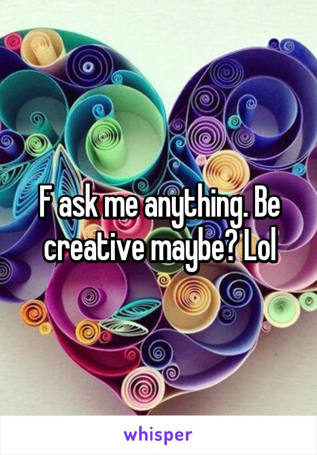 F ask me anything. Be creative maybe? Lol