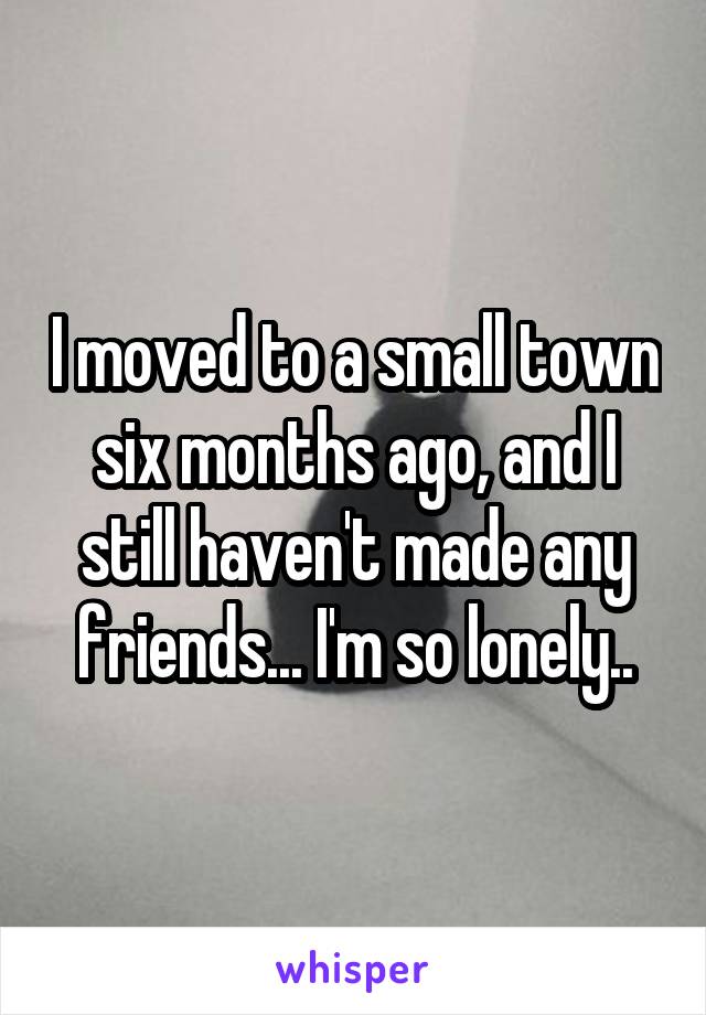 I moved to a small town six months ago, and I still haven't made any friends... I'm so lonely..