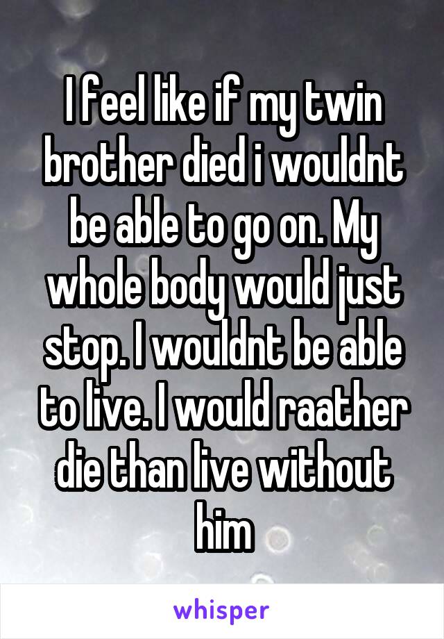 I feel like if my twin brother died i wouldnt be able to go on. My whole body would just stop. I wouldnt be able to live. I would raather die than live without him