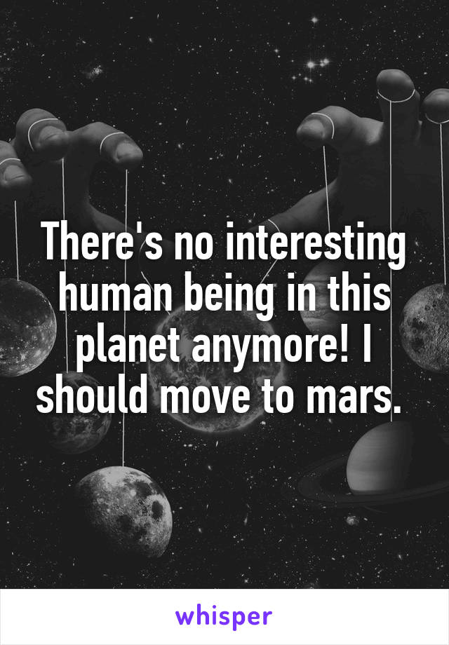 There's no interesting human being in this planet anymore! I should move to mars. 