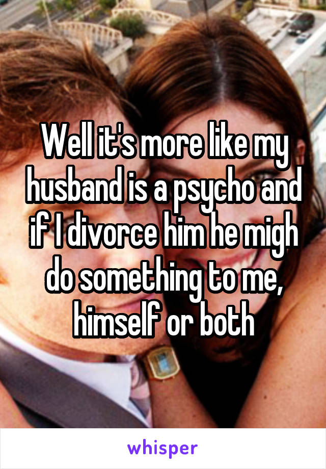 Well it's more like my husband is a psycho and if I divorce him he migh do something to me, himself or both