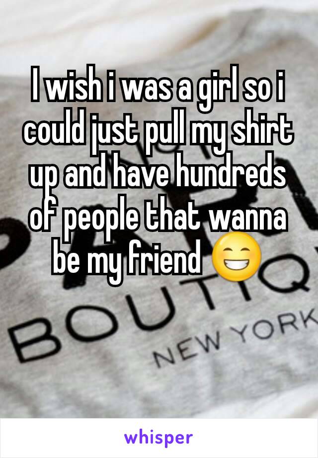 I wish i was a girl so i could just pull my shirt up and have hundreds of people that wanna be my friend 😁