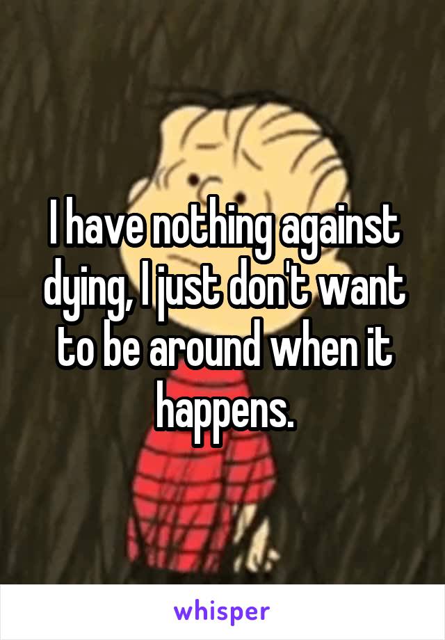 I have nothing against dying, I just don't want to be around when it happens.