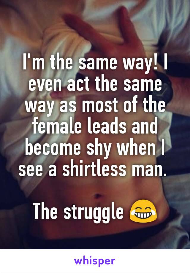 I'm the same way! I even act the same way as most of the female leads and become shy when I see a shirtless man. 

The struggle 😂