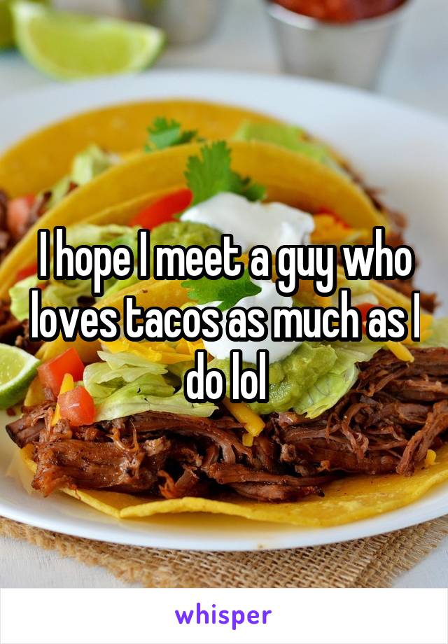 I hope I meet a guy who loves tacos as much as I do lol