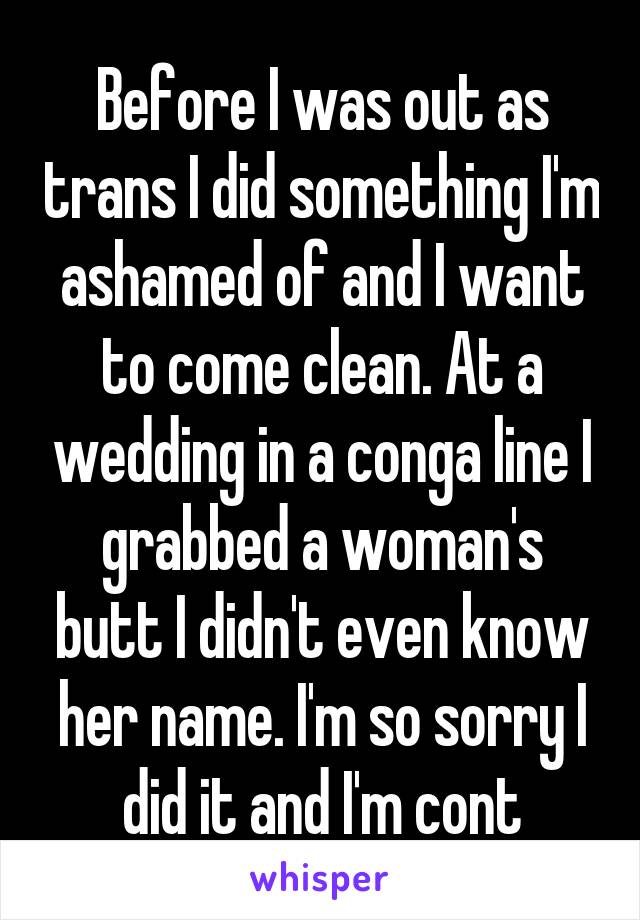 Before I was out as trans I did something I'm ashamed of and I want to come clean. At a wedding in a conga line I grabbed a woman's butt I didn't even know her name. I'm so sorry I did it and I'm cont