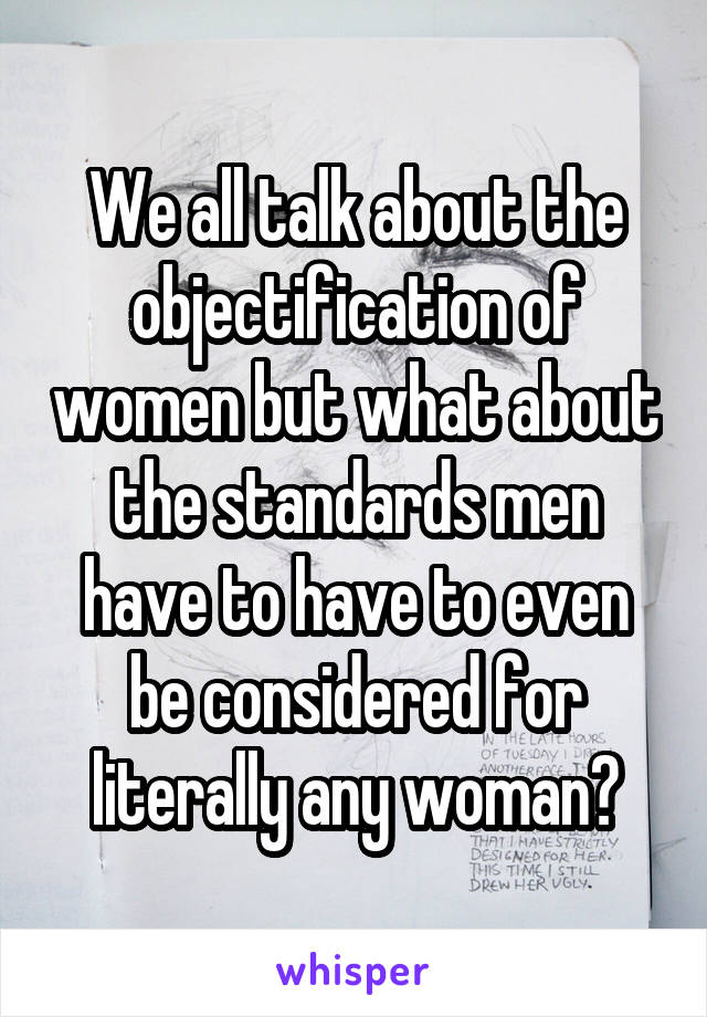 We all talk about the objectification of women but what about the standards men have to have to even be considered for literally any woman?