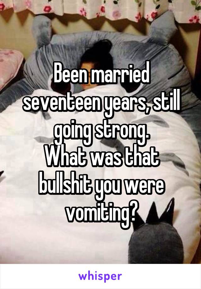 Been married seventeen years, still going strong.
What was that bullshit you were vomiting?