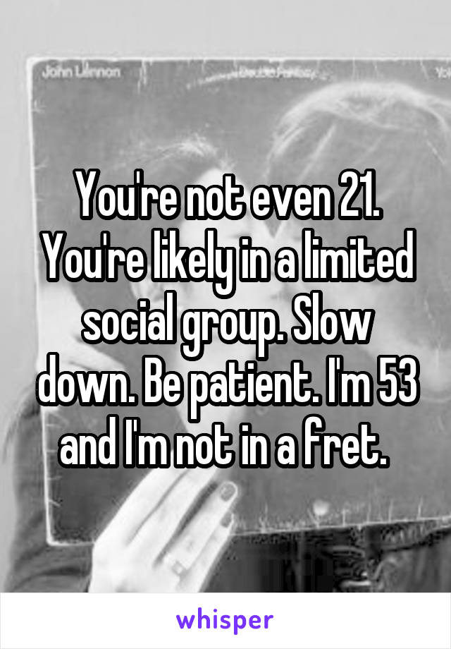 You're not even 21. You're likely in a limited social group. Slow down. Be patient. I'm 53 and I'm not in a fret. 