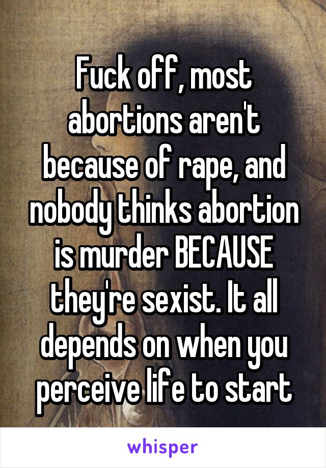 Fuck off, most abortions aren't because of rape, and nobody thinks abortion is murder BECAUSE they're sexist. It all depends on when you perceive life to start