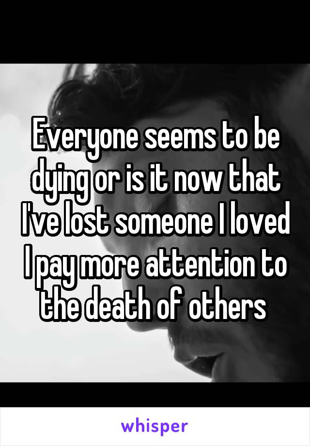 Everyone seems to be dying or is it now that I've lost someone I loved I pay more attention to the death of others 