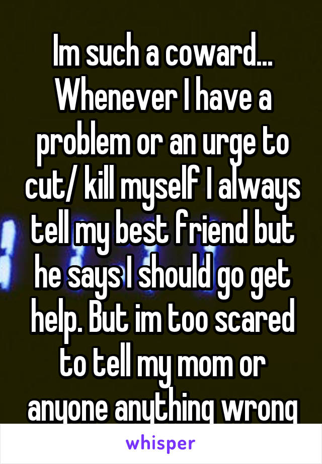 Im such a coward...
Whenever I have a problem or an urge to cut/ kill myself I always tell my best friend but he says I should go get help. But im too scared to tell my mom or anyone anything wrong