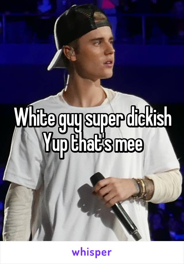 White guy super dickish
Yup that's mee