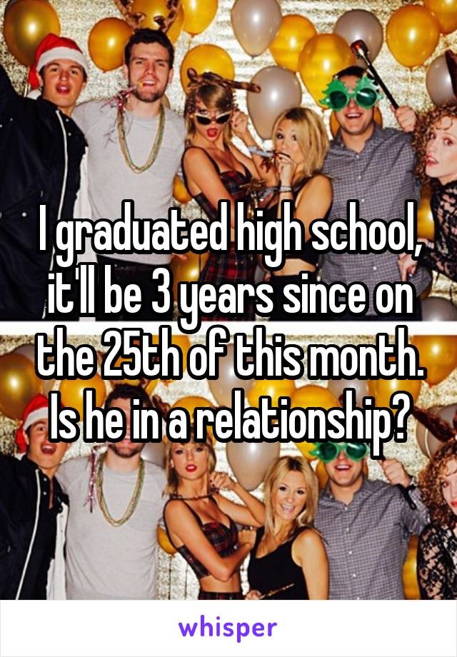 I graduated high school, it'll be 3 years since on the 25th of this month. Is he in a relationship?