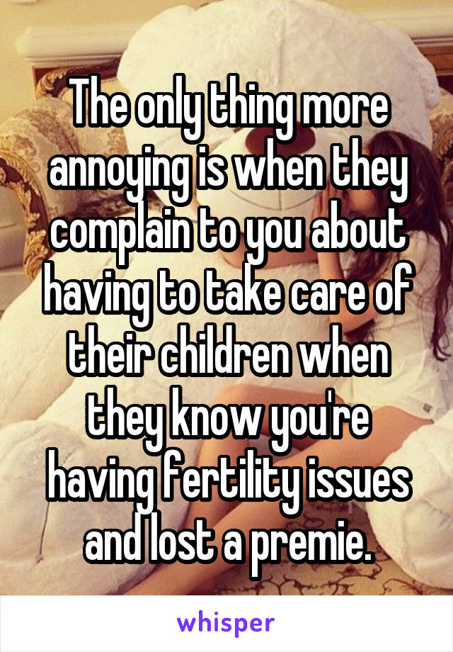 The only thing more annoying is when they complain to you about having to take care of their children when they know you're having fertility issues and lost a premie.