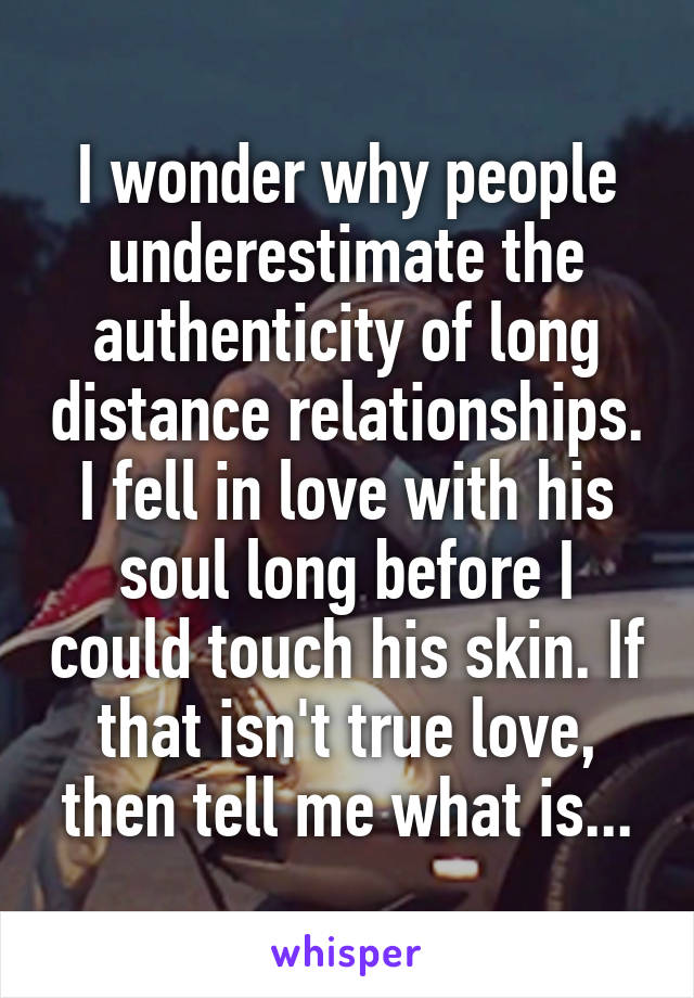 I wonder why people underestimate the authenticity of long distance relationships. I fell in love with his soul long before I could touch his skin. If that isn't true love, then tell me what is...