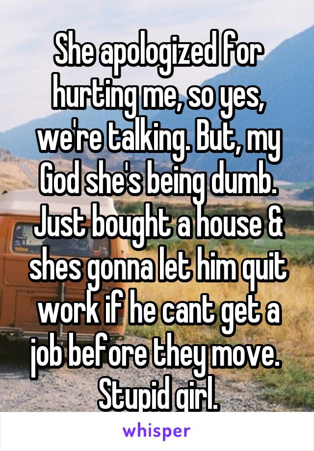 She apologized for hurting me, so yes, we're talking. But, my God she's being dumb. Just bought a house & shes gonna let him quit work if he cant get a job before they move. 
Stupid girl.