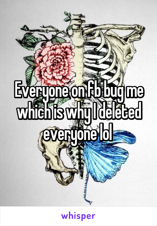 Everyone on fb bug me which is why I deleted everyone lol 