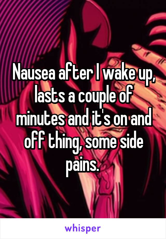 Nausea after I wake up, lasts a couple of minutes and it's on and off thing, some side pains. 