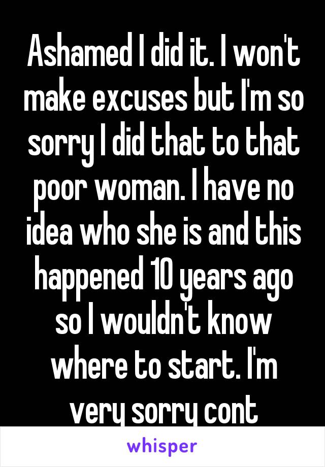 Ashamed I did it. I won't make excuses but I'm so sorry I did that to that poor woman. I have no idea who she is and this happened 10 years ago so I wouldn't know where to start. I'm very sorry cont