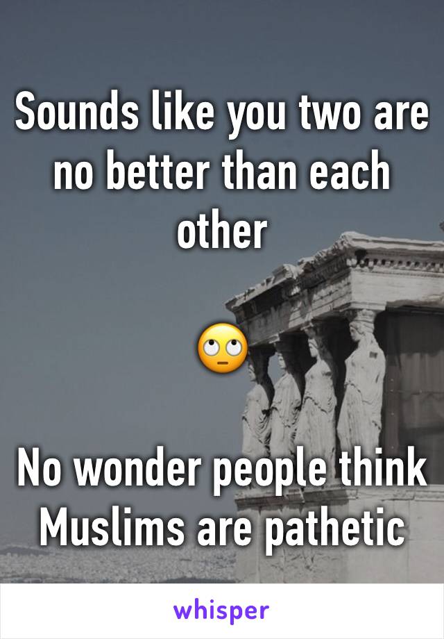 Sounds like you two are no better than each other 

🙄

No wonder people think Muslims are pathetic 