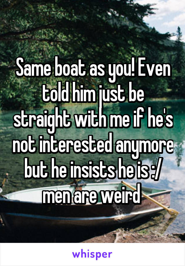 Same boat as you! Even told him just be straight with me if he's not interested anymore but he insists he is :/ men are weird 