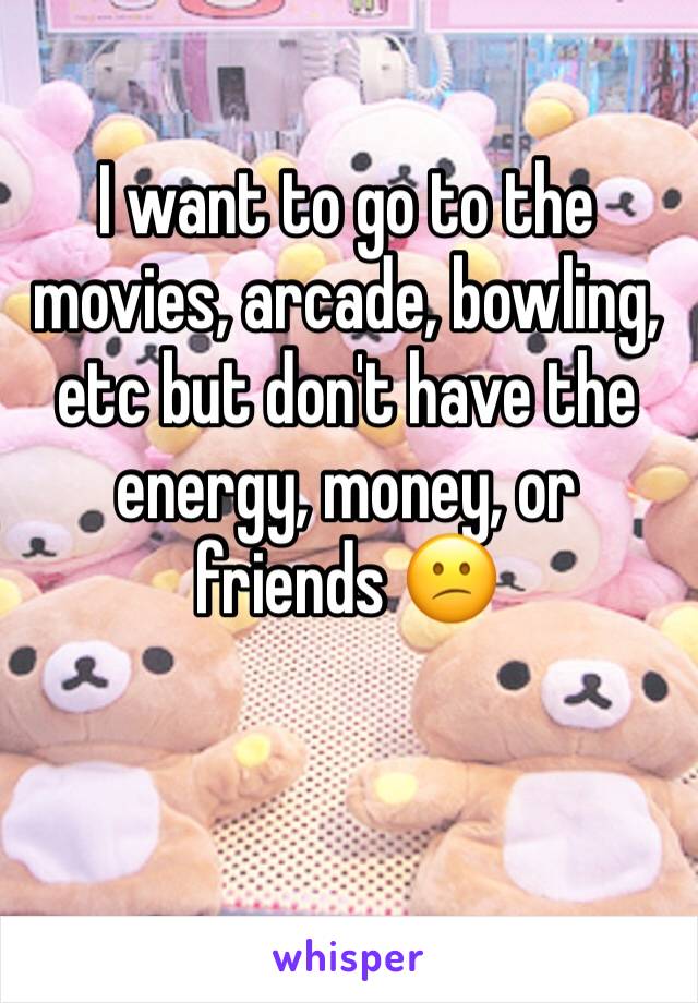 I want to go to the movies, arcade, bowling, etc but don't have the energy, money, or friends 😕